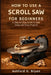How to Use a Scroll Saw for Beginners: A Step-by-Step Guide to Safe Setup and Easy Projects by Ashford H. Bryan