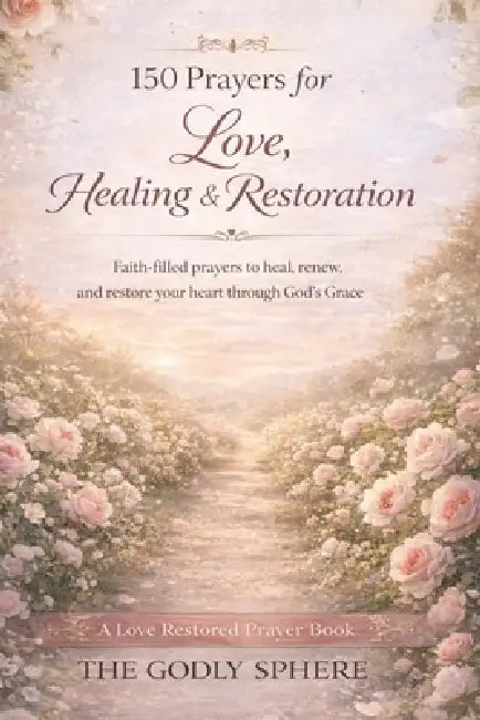 150 Prayers for Love, Healing, and Restoration: Faith-Filled Prayers to Heal the Heart, Restore Hope, and Rebuild Love Through God's Grace by The Godly Sphere