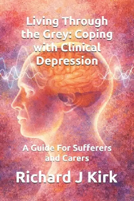 Living Through the Grey: Coping with Clinical Depression: A Guide For Sufferers and Carers by Richard J. Kirk