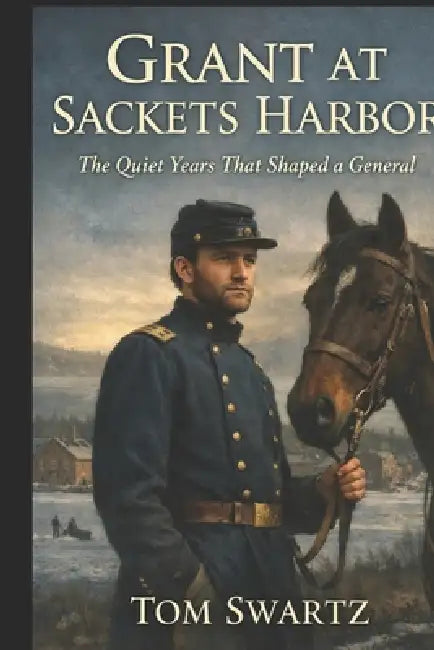 Grant at Sackets Harbor: The Quiet Years That Shaped a General by Tom Swartz
