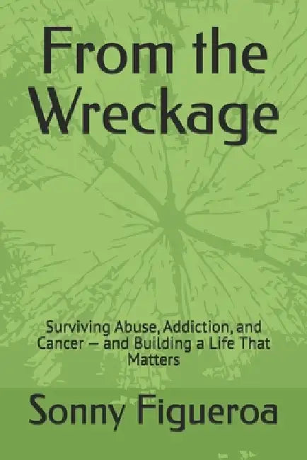 From the Wreckage: Surviving Abuse, Addiction, and Cancer - and Building a Life That Matters by Sonny Figueroa