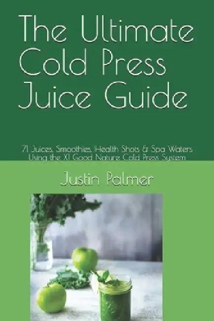 The Ultimate Cold Press Juice Guide: 71 Juices, Smoothies, Health Shots & Spa Waters Using the X1 Good Nature Cold Press System by Justin Palmer