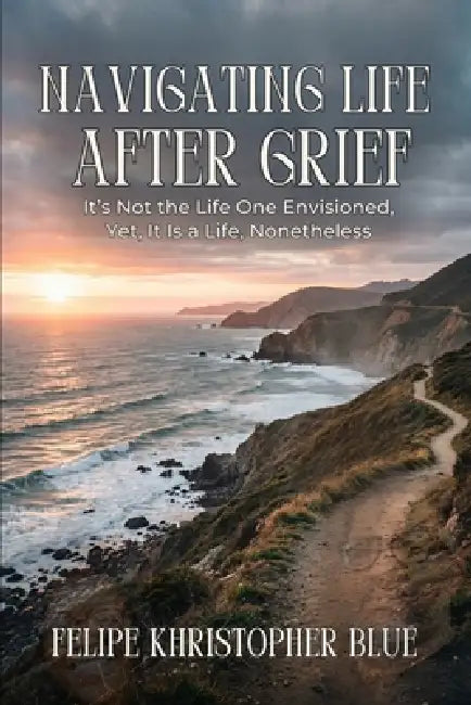 Navigating Life After Grief: It's Not the Life One Envisioned, Yet, It Is a Life, Nonetheless by Christal Pennic, Felipe Khristopher Blue