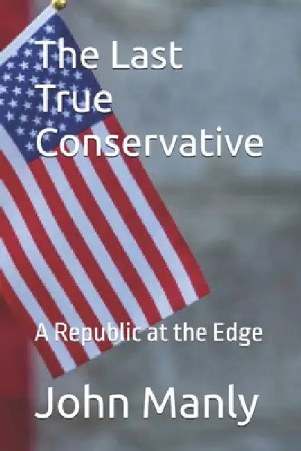 The Last True Conservative: A Republic at the Edge by John Manly