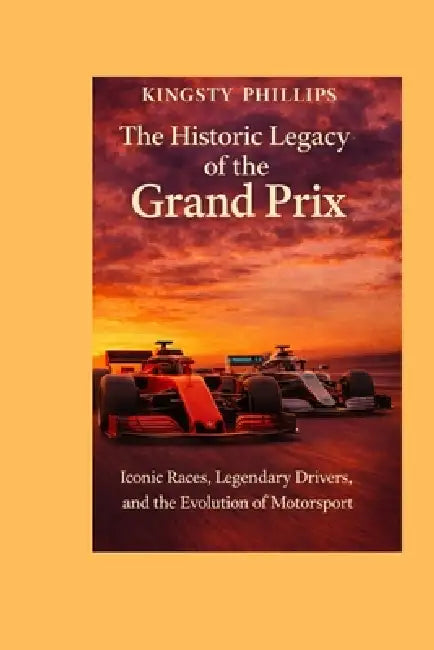 The Historic Legacy of the Grand Prix: Iconic Races, Legendary Drivers, and the Evolution of Motorsport by Kingsty Phillips