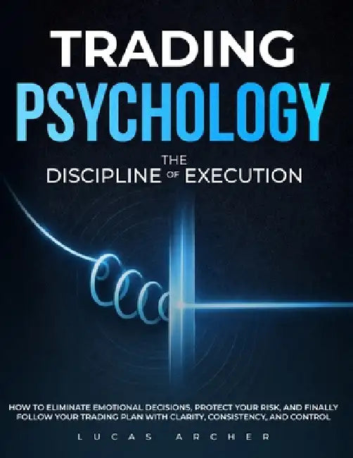 Trading Psychology - The Discipline of Execution: How to Eliminate Emotional Decisions, Protect Your Risk and Finally Follow Your Trading Plan with Cl by Lucas Archer