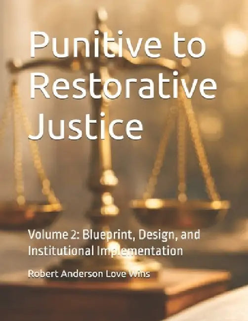 Punitive to Restorative Justice: Volume 2: Blueprint, Design, and Institutional Implementation by Robert Anderson Love Wins