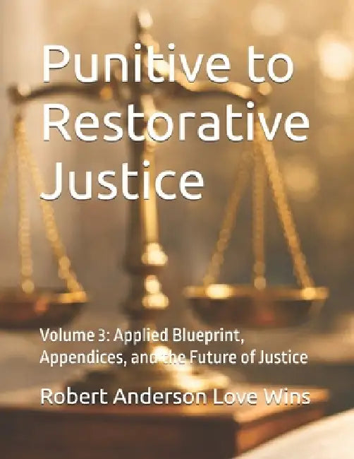 Punitive to Restorative Justice: Volume 3: Applied Blueprint, Appendices, and the Future of Justice by Robert Anderson Love Wins