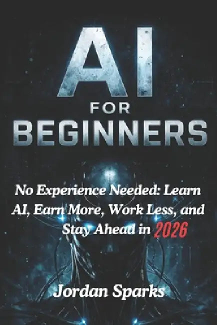AI for Beginners: No Experience Needed: Learn AI, Earn More, Work Less, and Stay Ahead in 2026 by Jordan Sparks