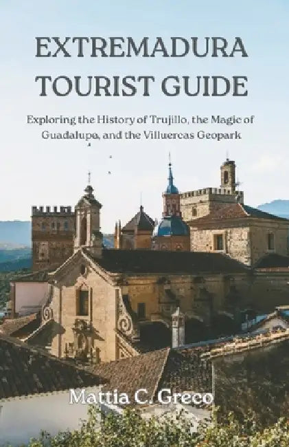 Extremadura Tourist Guide: Exploring the History of Trujillo, the Magic of Guadalupe, and the Villuercas Geopark by Mattia C. Greco
