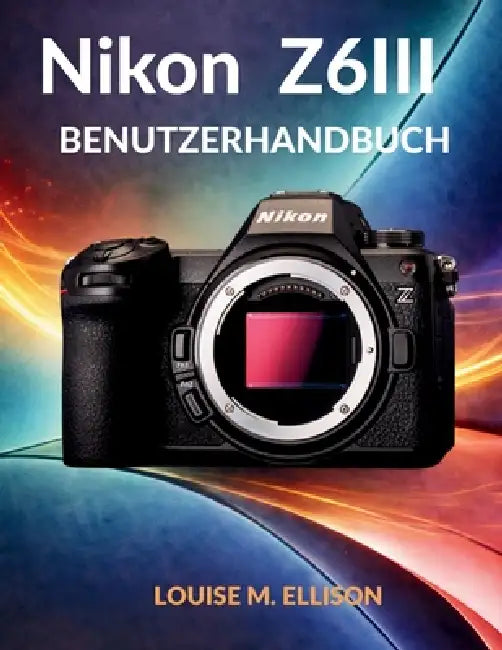 Nikon Z6iii Benutzerhandbuch: Ultimative Schritt-für-Schritt-Anleitung für Einsteiger in die spiegellose Kamerafotografie: versteckte Funktionen und f by Louise M. Ellison