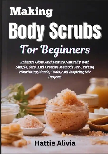 Making Body Scrubs For Beginners: Enhance Glow And Texture Naturally With Simple, Safe, And Creative Methods For Crafting Nourishing Blends, Tools, An by Hattie Alivia