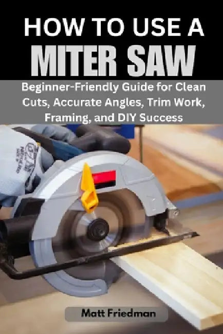 How to Use a Miter Saw: Beginner-Friendly Guide for Clean Cuts, Accurate Angles, Trim Work, Framing, and DIY Success by Matt Friedman