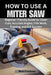 How to Use a Miter Saw: Beginner-Friendly Guide for Clean Cuts, Accurate Angles, Trim Work, Framing, and DIY Success by Matt Friedman