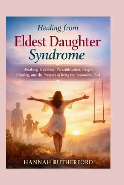 Healing from Eldest Daughter Syndrome: Breaking Free from Parentification, People Pleasing, and the Pressure of Being the Responsible Child by Hannah Rutherford