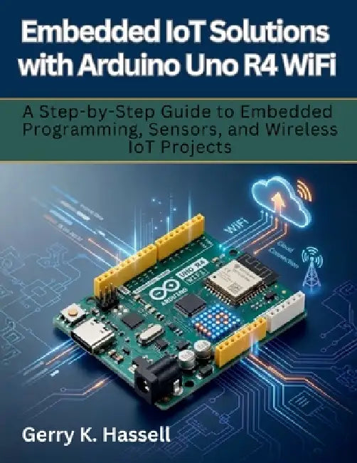 Embedded IoT Solutions with Arduino Uno R4 WiFi: A Step-by-Step Guide to Embedded Programming, Sensors, and Wireless IoT Projects by Gerry K. Hassell