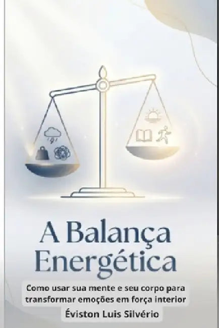 A Balança Energética: Como usar sua mente e seu corpo para transformar emoções em força interior by Éviston Luis Silvério
