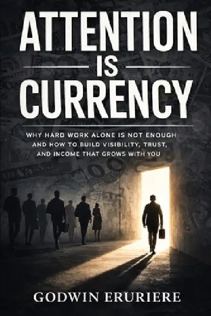 Attention Is Currency: Why Hard Work Alone Is Not Enough and How to Build Visibility, Trust, and Income That Grows With You by Godwin Eruriere