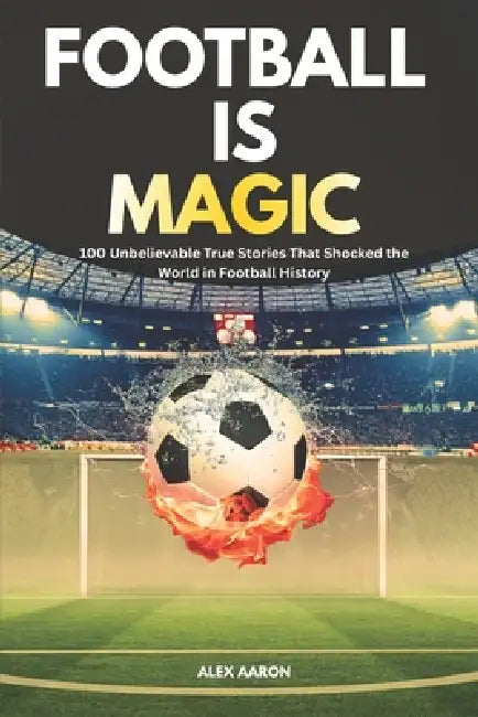 Football Is Magic: 100 Unbelievable True Stories That Shocked the World in Football History by Alex O. Aaron