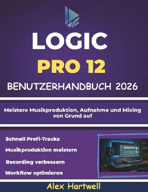 Logic Pro 12 Benutzerhandbuch für Anfänger 2026: Meistere Musikproduktion, Aufnahme und Mixing von Grund auf by Alex Hartwell
