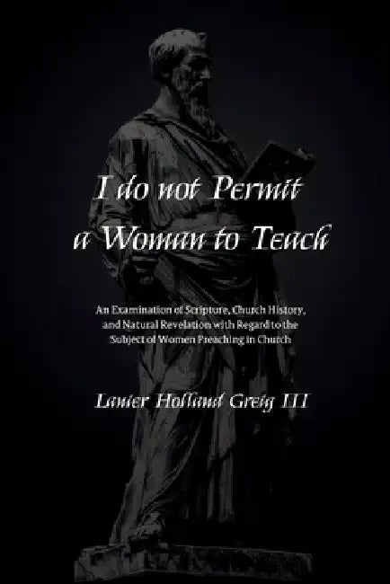 I do not Permit a Woman to Teach: An Examination of Scripture, Church History, and Natural Revelation with Regard to the Subject of Women Preaching in by III Greig Lanier Holland
