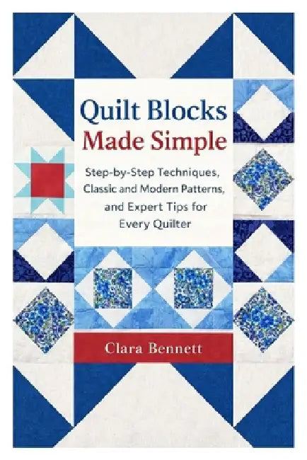 Quilt Blocks Made Simple: Step-by-Step Techniques, Classic and Modern Patterns, and Expert Tips for Every Quilter by Clara Bennett