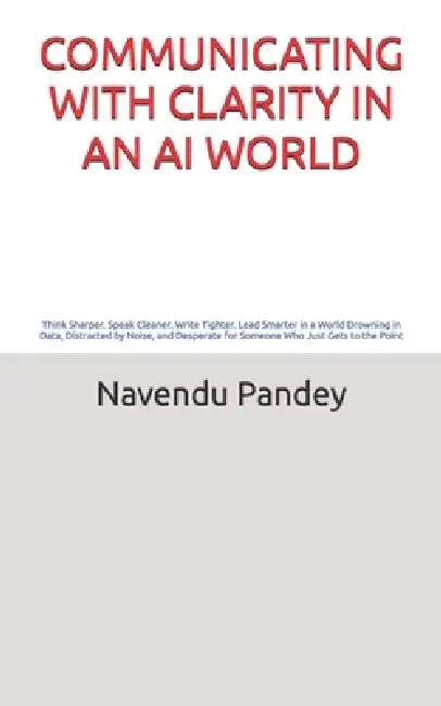 Communicating with Clarity in an AI World: The Modern Professional's Guide to Communication That Builds Careers, Commands Respect, and Drives Real Res by Navendu Pandey