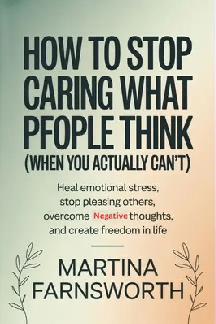 How to Stop Caring What People Think (When You Actually Can't): Heal Emotional Stress, Stop Pleasing Others, Overcome Negative Thoughts, and Create Fr by Martina Farnsworth