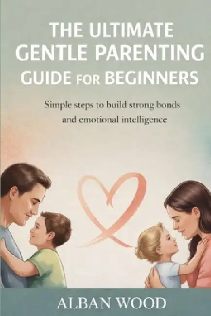 The Ultimate Gentle Parenting Guide for Beginners: Simple Steps to Build Strong Bonds and Emotional Intelligence by Alban Wood