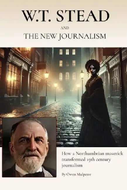 W.T. Stead and the New Journalism: How a Northumbrian Maverick Transformed Nineteenth Century British Journalism by Owen Mulpetre