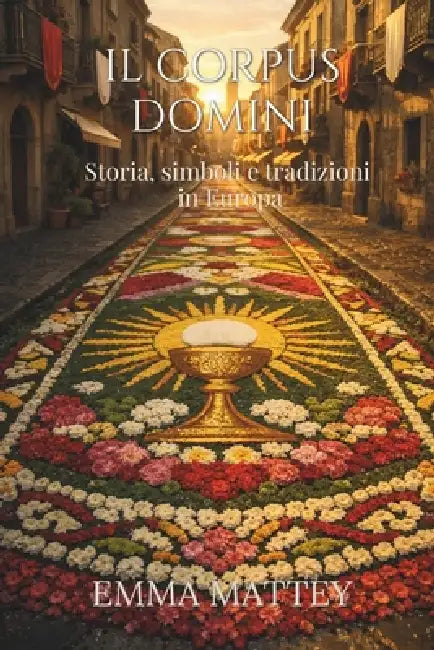 IL CORPUS DOMINI - Storia, simboli e tradizioni in Europa: Origini, riti e significati della festa del Corpus Domini tra infiorate, processioni e trad by Emma Mattey