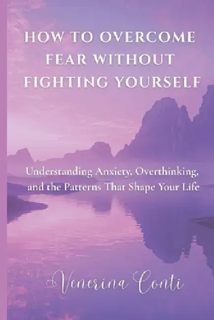 How to Overcome Fear Without Fighting Yourself: Understanding Anxiety, Overthinking, and the Patterns That Shape Your Life by Bsc Venerina Conti Ma