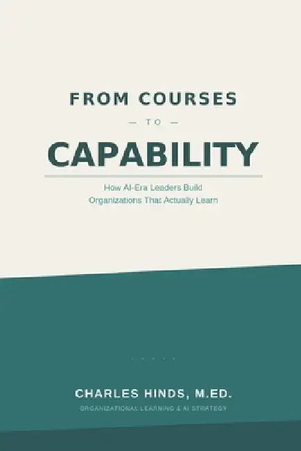 From Courses to Capability: How AI-Era Leaders Build Organizations That Actually Learn by Charles Hinds M. Ed
