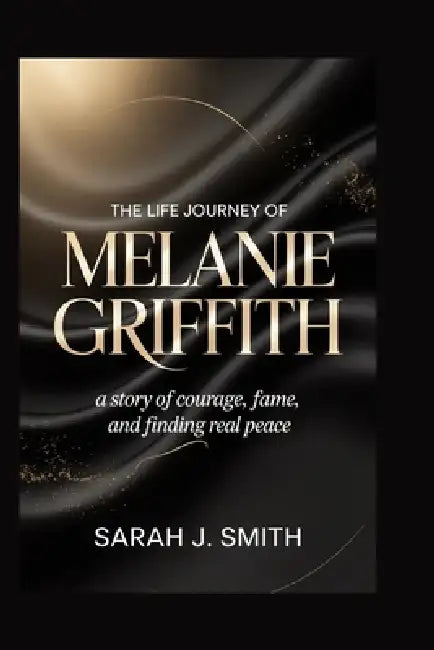 The Life Journey of Melanie Griffith: A Story of Courage, Fame, and Finding Real Peace by Sarah J. Smith