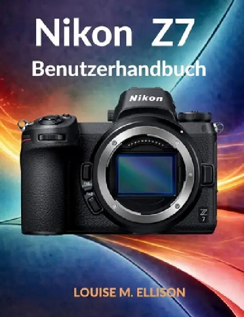 Nikon Z7 Benutzerhandbuch: Das ultimative Schritt-für-Schritt-Handbuch für die Fotografie: Fortgeschrittene Einstellungen, Techniken und professionell by Louise M. Ellison