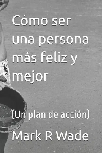 Cómo ser una persona más feliz y mejor: (Un plan de acción) by Mark R. Wade