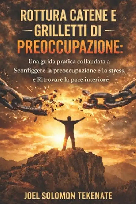Rottura Catene E Grilletti Di Preoccupazione: Una guida pratica collaudata a Sconfiggere la preoccupazione e lo stress, e Ritrovare la pace interiore by Joel Solomon Tekenate