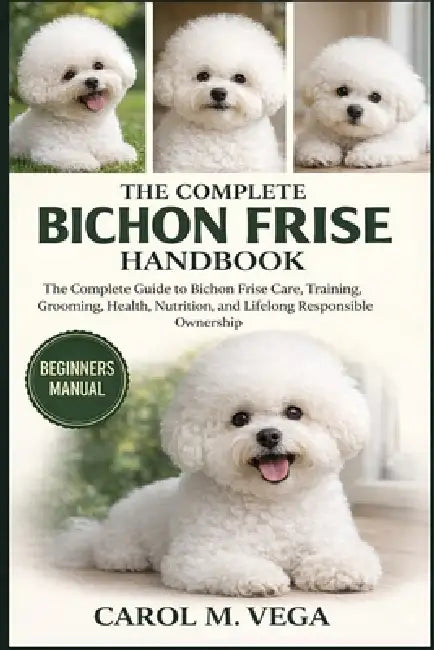 The Complete Bichon Frise Handbook: The Complete Guide to Bichon Frise Care, Training, Grooming, Health, Nutrition, and Lifelong Responsible Ownership by Carol M. Vega