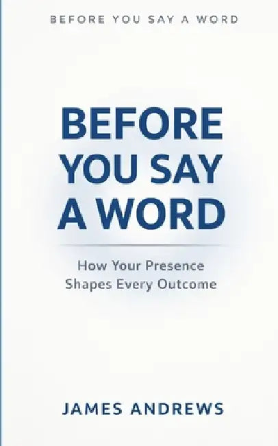 Before You Say a Word: How Your Presence Shapes Every Outcome by James Andrews