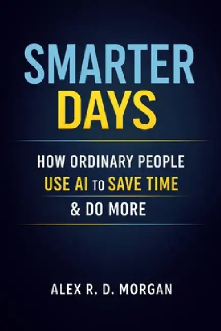 Smarter Days: How Ordinary People Use AI to Save Time & Do More by Alex R. D. Morgan