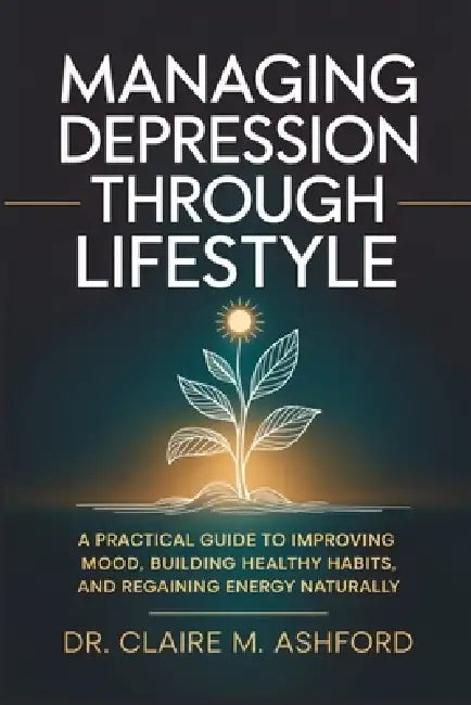 Managing Depression Through Lifestyle: A Practical Guide to Improving Mood, Building Healthy Habits, and Regaining Energy Naturally by Claire M. Ashford