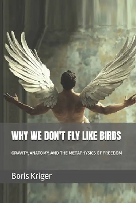 Why We Don't Fly Like Birds: Gravity, Anatomy, and the Metaphysics of Freedom by Boris Kriger