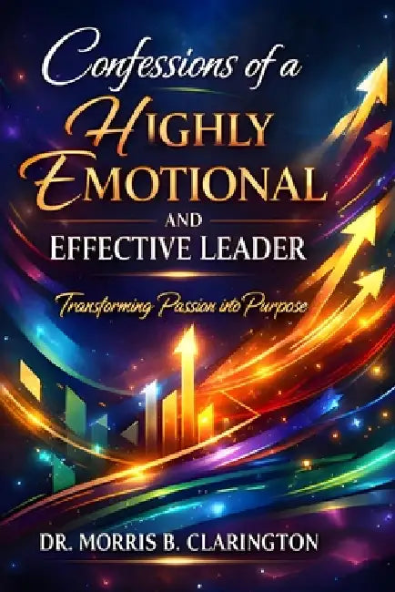 Confessions of a Highly Emotional and Effective Leader: Transforming Passion into Purpose by Morris Bernard Clarington