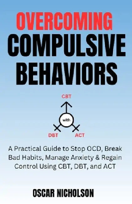 Overcoming Compulsive Behaviours: A Practical Guide to Stop OCD, Break Bad Habits, Manage Anxiety & Regain Control Using CBT, DBT, and ACT by Oscar Nicholson