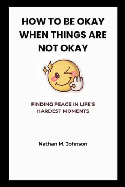 How to Be Okay When Things Are Not Okay: Finding Peace in Life's Hardest Moments by Nathan M. Johnson