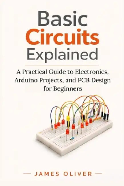 Basic Circuits Explained: A Practical Guide to Electronics, Arduino Projects, and PCB Design for Beginners by James Oliver