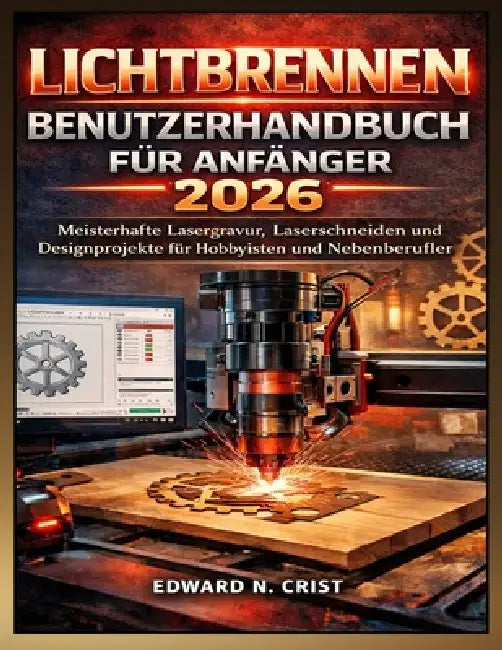Lichtbrennen Benutzerhandbuch Für Anfänger 2026: Meisterhafte Lasergravur, Laserschneiden und Designprojekte für Hobbyisten und Nebenberufler by Edward N. Crist