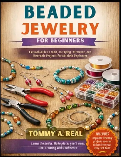 Beaded Jewelry for Beginners: A Visual Guide to Tools, Stringing, Wirework, and Wearable Projects for Absolute Beginners by Tommy A. Real
