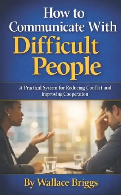 How to Communicate With Difficult People: A Practical System for Reducing Conflict and Improving Cooperation by Wallace Briggs