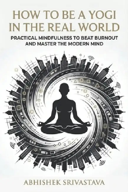How to Be a Yogi in the Real World: Practical Mindfulness to Beat Burnout and Master the Modern Mind by Abhishek Srivastava